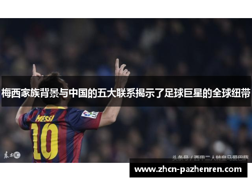 梅西家族背景与中国的五大联系揭示了足球巨星的全球纽带